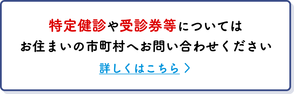 特定健診や受診券等についてはお住まいの市町村へお問い合わせください 詳しくはこちら