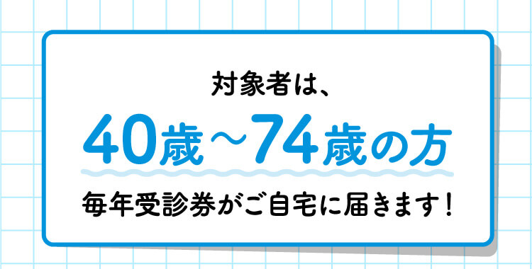 対象者は、40歳〜74歳の方毎年受診券がご自宅に届きます！