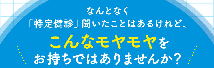 なんとなく「特定健診」聞いたことはあるけれど、こんなモヤモヤをお持ちではありませんか？