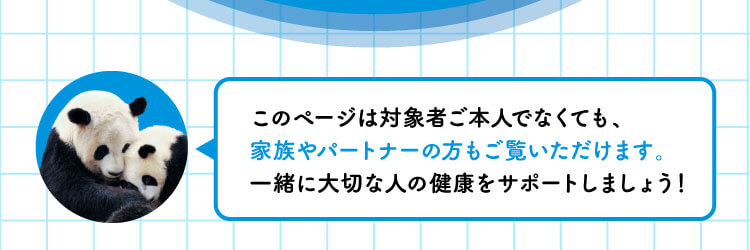 このページは対象者ご本人でなくても、家族やパートナーの方もご覧いただけます。一緒に大切な人の健康をサポートしましょ