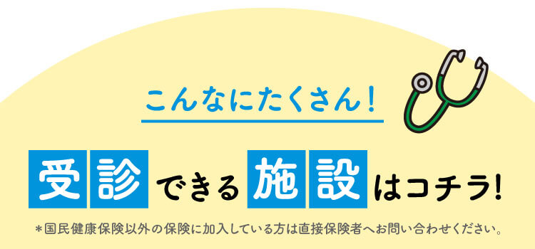 こんなにたくさん！受診できる施設はコチラ！※国民健康保険以外の保険に加入している方は直接保険者へお問い合わせください。