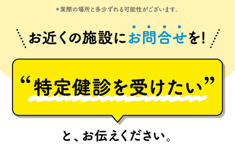 お近くの施設にお問合せを! 特定健診を受けたいと、お伝えください。