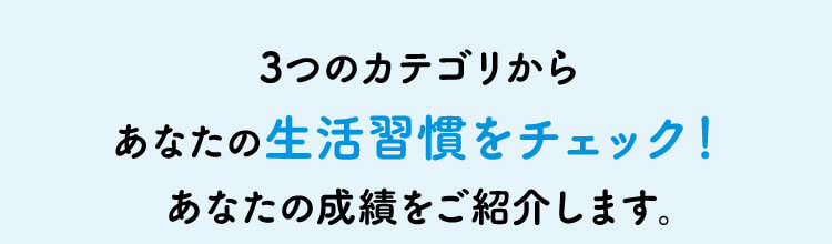 3つのカテゴリからあなたの生活習慣をチェック！あなたの成績をご紹介します。