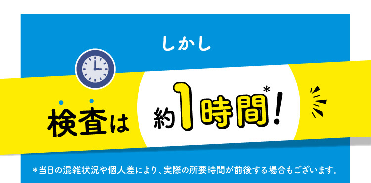 しかし検査は約1時間！＊当日の混雑状況や個人差により、実際の所要時間が前後する場合もございます。