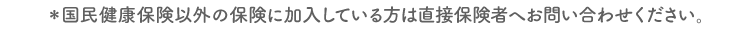 ※国民健康保険以外の保険に加入している方は直接保険者へお問い合わせください。