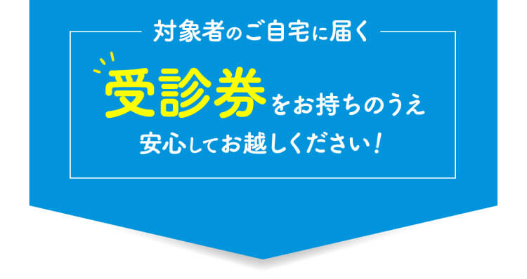 対象者のご自宅に届く受診券をお持ちのうえ安心してお越しください！